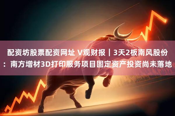 配资坊股票配资网址 V观财报|3天2板南风股份:南方增材3D打印服务项目固定资产投资尚未落地