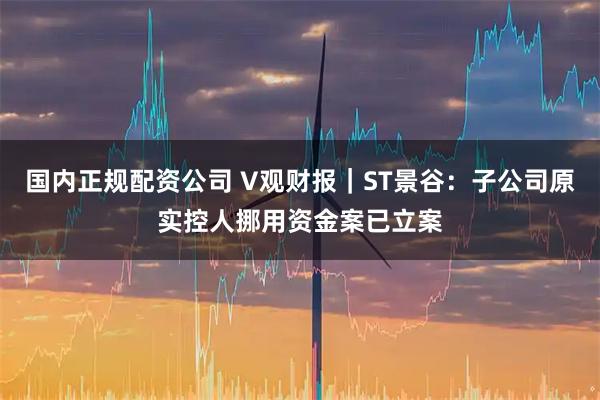 国内正规配资公司 V观财报｜ST景谷：子公司原实控人挪用资金案已立案