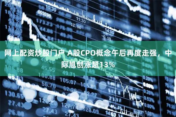 网上配资炒股门户 A股CPO概念午后再度走强,中际旭创涨超13%