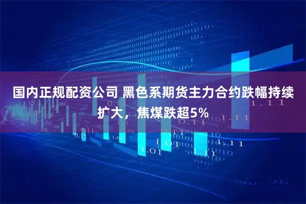 国内正规配资公司 黑色系期货主力合约跌幅持续扩大，焦煤跌超5%