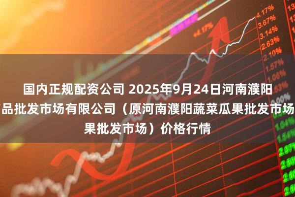 国内正规配资公司 2025年9月24日河南濮阳宏进农副产品批发市场有限公司(原河南濮阳蔬菜瓜果批发市场)价格行情