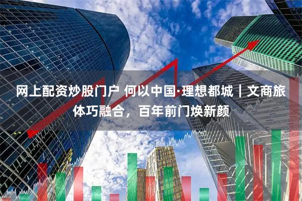 网上配资炒股门户 何以中国·理想都城|文商旅体巧融合,百年前门焕新颜