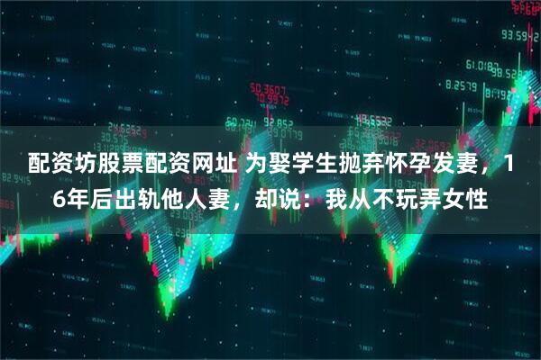 配资坊股票配资网址 为娶学生抛弃怀孕发妻,16年后出轨他人妻,却说:我从不玩弄女性
