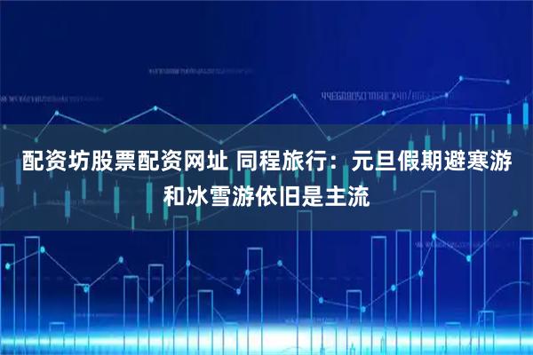 配资坊股票配资网址 同程旅行:元旦假期避寒游和冰雪游依旧是主流