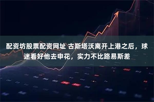 配资坊股票配资网址 古斯塔沃离开上港之后，球迷看好他去申花，实力不比路易斯差