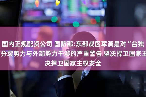 国内正规配资公司 国防部:东部战区军演是对“台独"分裂势力与外部势力干涉的严重警告 坚决捍卫国家主权安全