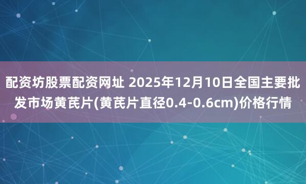 配资坊股票配资网址 2025年12月10日全国主要批发市场黄芪片(黄芪片直径0.4-0.6cm)价格行情