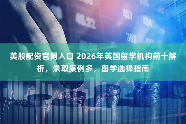美股配资官网入口 2026年英国留学机构前十解析，录取案例多，留学选择指南