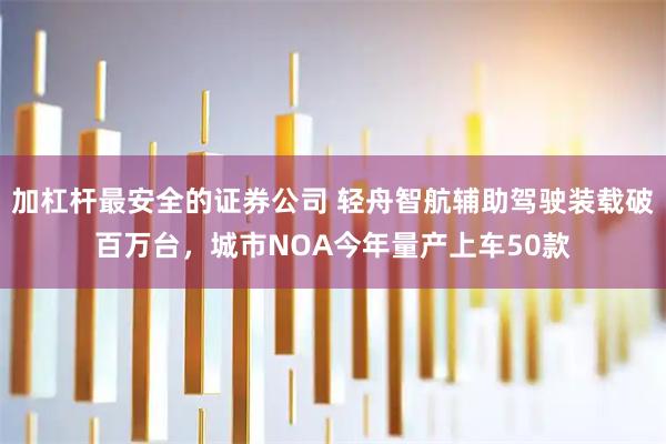 加杠杆最安全的证券公司 轻舟智航辅助驾驶装载破百万台，城市NOA今年量产上车50款