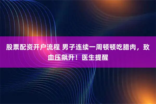 股票配资开户流程 男子连续一周顿顿吃腊肉，致血压飙升！医生提醒