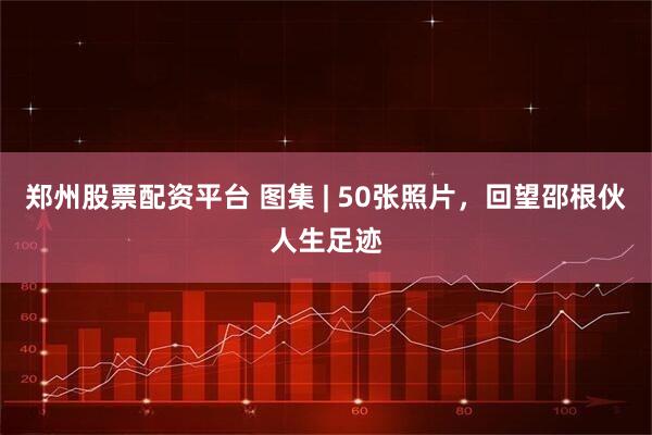 郑州股票配资平台 图集 | 50张照片，回望邵根伙人生足迹