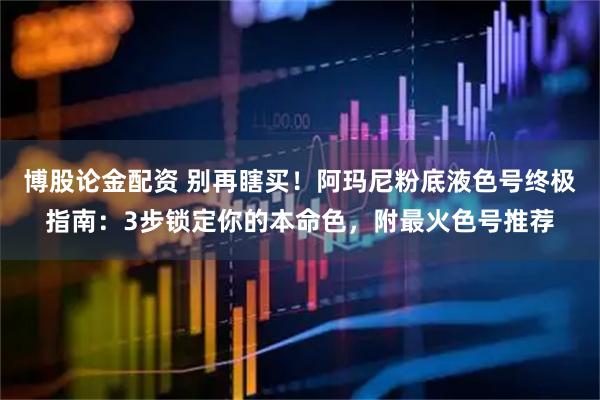 博股论金配资 别再瞎买！阿玛尼粉底液色号终极指南：3步锁定你的本命色，附最火色号推荐