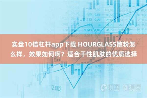 实盘10倍杠杆app下载 HOURGLASS散粉怎么样,效果如何啊?适合干性肌肤的优质选择