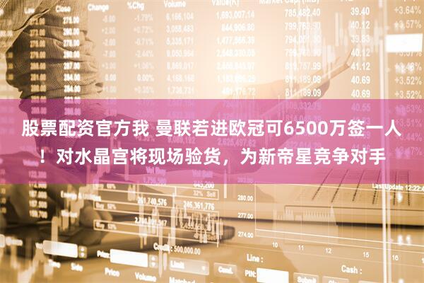 股票配资官方我 曼联若进欧冠可6500万签一人!对水晶宫将现场验货,为新帝星竞争对手