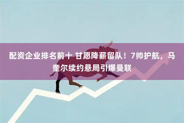 配资企业排名前十 甘愿降薪留队!7帅护航,马奎尔续约悬局引爆曼联