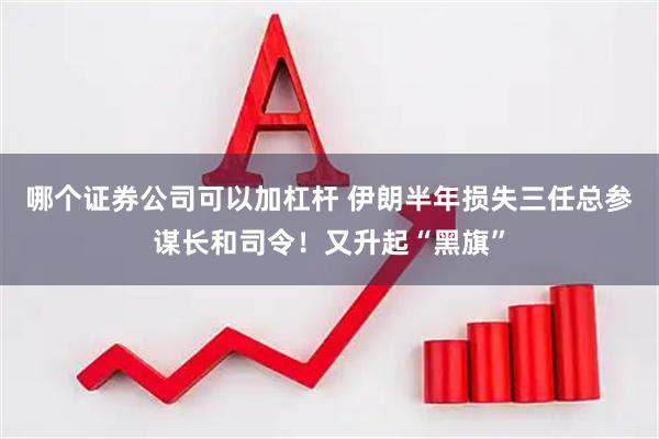 哪个证券公司可以加杠杆 伊朗半年损失三任总参谋长和司令！又升起“黑旗”