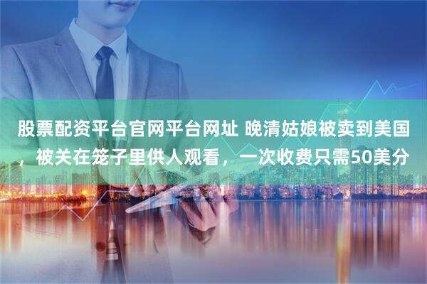 股票配资平台官网平台网址 晚清姑娘被卖到美国，被关在笼子里供人观看，一次收费只需50美分