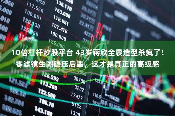 10倍杠杆炒股平台 43岁蒋欣全裹造型杀疯了!零滤镜生图碾压后辈,这才是真正的高级感