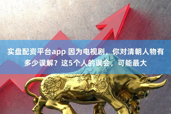 实盘配资平台app 因为电视剧，你对清朝人物有多少误解？这5个人的误会，可能最大