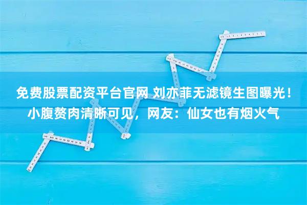 免费股票配资平台官网 刘亦菲无滤镜生图曝光!小腹赘肉清晰可见,网友:仙女也有烟火气