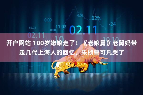 开户网站 100岁嫩娘走了！《老娘舅》老舅妈带走几代上海人的回忆，朱桢曹可凡哭了