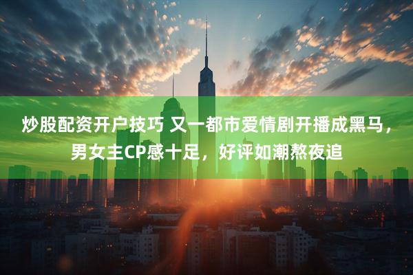 炒股配资开户技巧 又一都市爱情剧开播成黑马，男女主CP感十足，好评如潮熬夜追