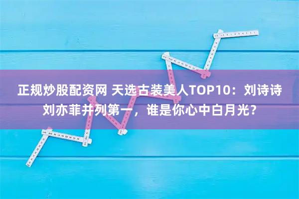 正规炒股配资网 天选古装美人TOP10：刘诗诗刘亦菲并列第一，谁是你心中白月光？