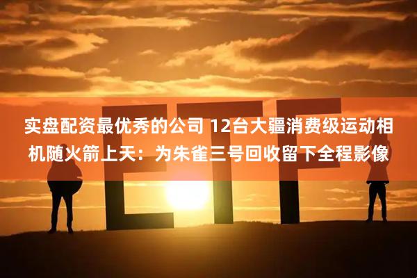 实盘配资最优秀的公司 12台大疆消费级运动相机随火箭上天：为朱雀三号回收留下全程影像