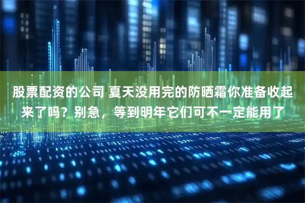 股票配资的公司 夏天没用完的防晒霜你准备收起来了吗?别急,等到明年它们可不一定能用了