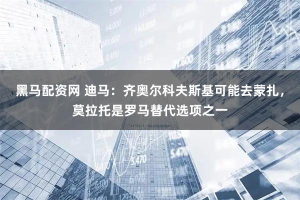 黑马配资网 迪马：齐奥尔科夫斯基可能去蒙扎，莫拉托是罗马替代选项之一
