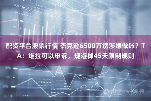 配资平台股票行情 杰克逊6500万镑涉嫌做账？TA：维拉可以申诉，规避掉45天限制规则